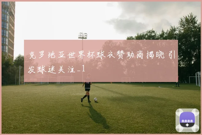 克罗地亚世界杯球衣赞助商揭晓 引发球迷关注_1